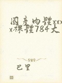 国产肉体xxxx裸体784大胆