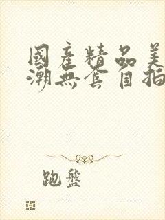 国产精品美女高潮无套自拍啪啪