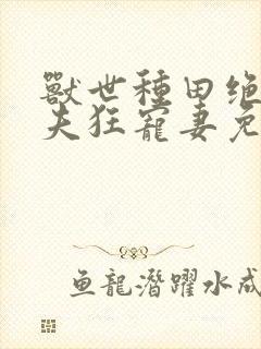 兽世种田绝色兽夫狂宠妻免费阅读