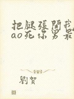 把腿张开我要cao死你男最新章节