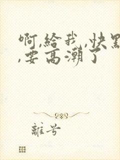 啊,给我,快点,要高潮了