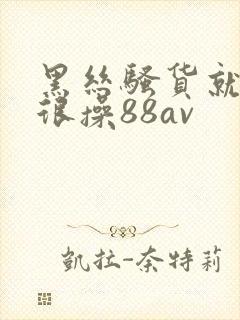 黑丝骚货就得很很操88av