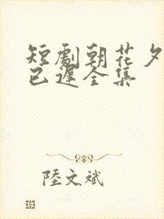 短剧朝花夕拾却已迟全集