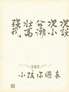 强壮公次次弄得我高潮小说