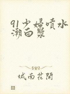 91少妇喷水高潮白浆