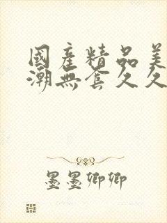 国产精品美女高潮无套久久免费