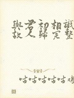 与君初相识犹如故人归完整版