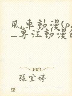 风车动漫(p)_专注动漫的门户官吞噬星