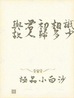与君初相识犹如故人归多少集