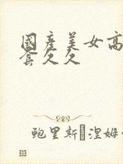 国产美女高潮无套久久