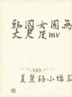 韩国女团无删减大尺度mv