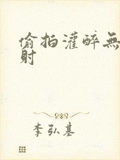 偷拍灌醉无套内射