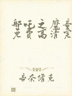 哪吒之魔童降临免费高清完整版