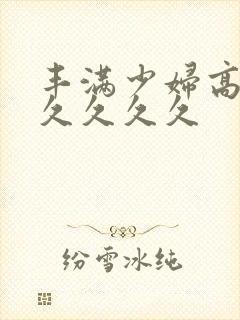 丰满少妇高潮久久久久久