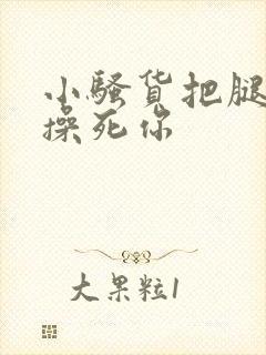 小骚货把腿张开操死你