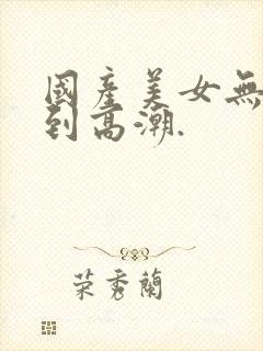 国产美女无套爽到高潮.