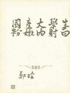 国产大学生无套粉嫩内射白浆