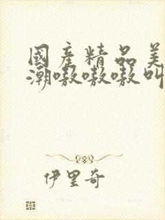 国产精品美女高潮嗷嗷嗷叫