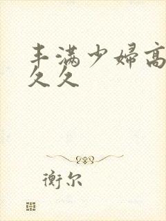 丰满少妇高潮久久久