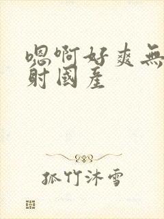 嗯啊好爽无套内射国产