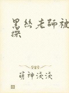 黑丝老师被我爆操