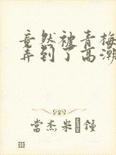 竟然被青梅竹马弄到了高潮土豪漫画封面