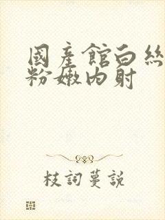 国产馆白丝白浆粉嫩内射