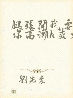 腿张开我要添到你高潮h爽文