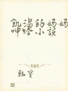 饥渴的妈妈高潮呻吟小说