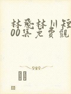林飞林川短剧100集免费观看视频
