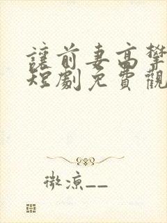 让前妻高攀不起短剧免费观看