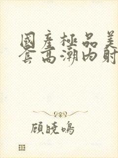 国产极品美女无套高潮内射