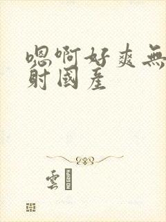 嗯啊好爽无套内射国产