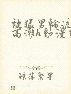 被猛男轮流澡到高潮h动漫视频封面