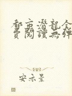 都市潜龙全文免费阅读无弹窗