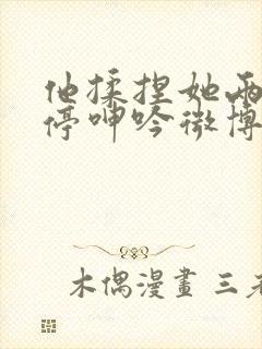 他揉捏她两乳不停呻吟微博