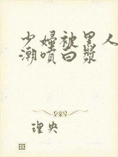 少妇被黑人带高潮喷白浆