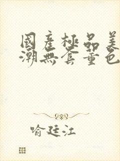 国产极品美女高潮无套董色