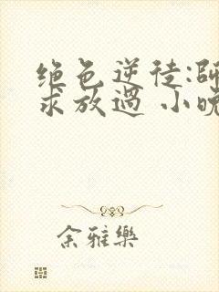 绝色逆徒:师尊求放过 小晚君