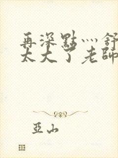 再深点灬舒服灬太大了老师封面