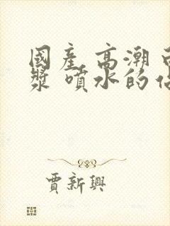 国产 高潮 白浆 喷水的站长