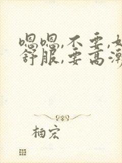 嗯嗯,不要,好舒服,要高潮了