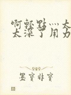 啊轻点灬太粗嗯太深了用力