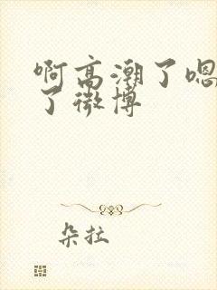 啊高潮了嗯喷水了微博