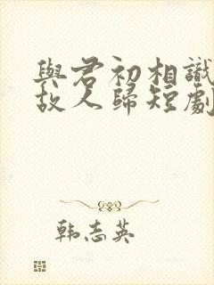 与君初相识犹如故人归短剧在线观看