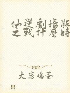 仙逆剧场版弑仙之战什么时候出