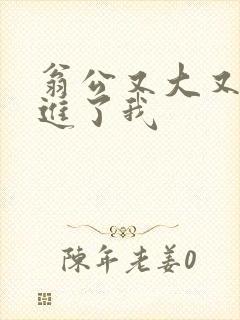 翁公又大又粗挺进了我