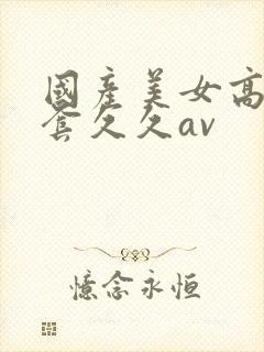 国产美女高潮无套久久av