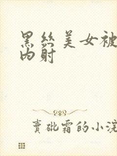 黑丝美女被爆操内射