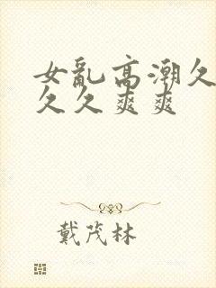 女乱高潮久久久久久爽爽